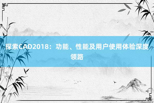 探索CAD2018：功能、性能及用户使用体验深度领路