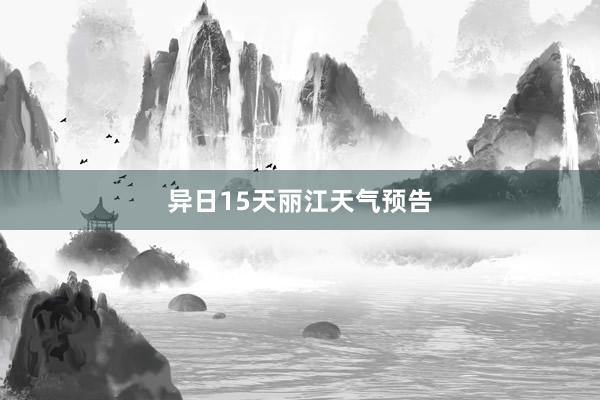 异日15天丽江天气预告