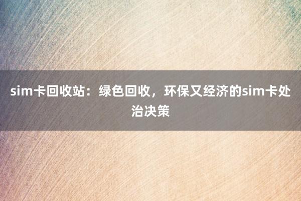 sim卡回收站：绿色回收，环保又经济的sim卡处治决策
